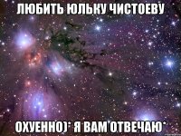 Любить Юльку Чистоеву Охуенно)* я вам отвечаю*