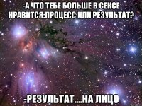 -А что тебе больше в сексе нравится:процесс или результат? -Результат....на лицо