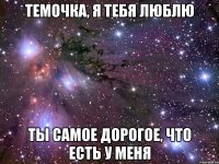 Темочка, Я ТЕБЯ ЛЮБЛЮ ТЫ самое дорогое, что есть у меня