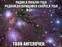 Радик,я люблю тебя родной,возвращайся скорее,я тебя жду:*** твой ангелочек:***