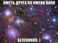 иметь друга по имени Ваня АХУЕННННО :)