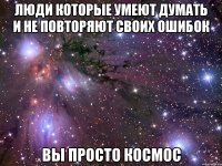 Люди которые умеют думать и не повторяют своих ошибок вы просто космос