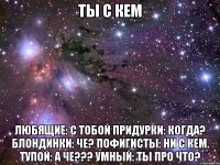 ТЫ С КЕМ Любящие: с тобой Придурки: Когда? Блондинки: че? Пофигисты: ни с кем. Тупой: А че??? Умный: Ты про что?