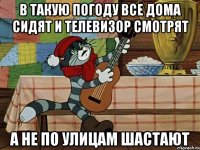 в такую погоду все дома сидят и телевизор смотрят а не по улицам шастают