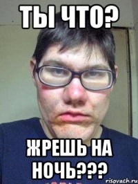 Ты что? Жрешь на ночь???