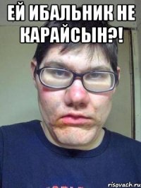 ей ибальник не карайсын?! 