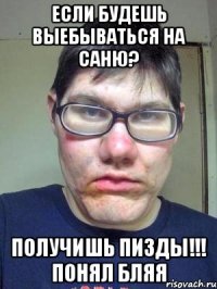 ЕСЛИ БУДЕШЬ ВЫЕБЫВАТЬСЯ НА САНЮ? ПОЛУЧИШЬ ПИЗДЫ!!! ПОНЯЛ БЛЯЯ