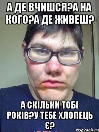 а де вчишся?а на кого?а де живеш? а скільки тобі років?у тебе хлопець є?