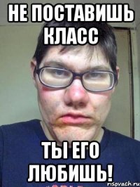 не поставишь класс ты его любишь!