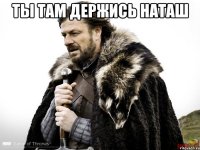 ты там держись НАТАШ 