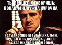 Ты пришел и говоришь: Вован, мне нужна курочка. Но ты просишь без уважения, ты не предлагаешь дружбу, ты даже не назвал меня крестным отцом.