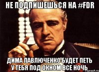 не подпишешься на #fdr Дима Павлюченко будет петь у тебя под окном все ночь