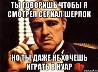 Ты говоришь чтобы я смотрел сериал Шерлок но ты даже не хочешь играть в Нуар