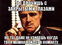 ТЫ ДРОЧИШЬ С ЗАКРЫТЫМИ ГЛАЗАМИ НО ТЫ ДАЖЕ НЕ УЗНАЕШЬ КОГДА ТВОЯ МАМКА ВОЙДЕТ В КОМНАТУ