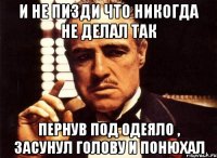 И НЕ ПИЗДИ ЧТО НИКОГДА НЕ ДЕЛАЛ ТАК ПЕРНУВ ПОД ОДЕЯЛО , ЗАСУНУЛ ГОЛОВУ И ПОНЮХАЛ