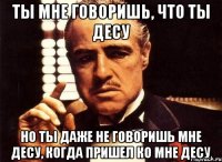 ТЫ МНЕ ГОВОРИШЬ, ЧТО ТЫ ДЕСУ НО ТЫ ДАЖЕ НЕ ГОВОРИШЬ МНЕ ДЕСУ, КОГДА ПРИШЕЛ КО МНЕ ДЕСУ