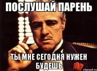 послушай парень ты мне сегодня нужен будешь