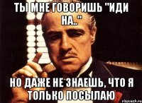 Ты мне говоришь "Иди на.." Но даже не знаешь, что я только посылаю