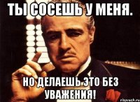 Ты сосешь у меня. Но делаешь это без уважения!