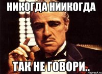 никогда ниикогда так не говори..