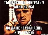 Ты просишь поиграть у меня на PS4 но даже не уважаешь игры на неё