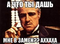 А ЧТО ТЫ ДАШЬ МНЕ В ЗАМЕН?? АХХАХА