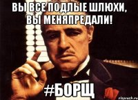 Вы все подлые шлюхи, вы меняпредали! #Борщ