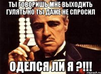 ты говоришь мне выходить гулять но ты даже не спросил оделся ли я ?!!!