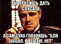 Ты просишь дать списать А сам сука говоришь "Бля заебал, я решаю, нет"