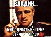 Владик... А не сделать бы тебе сейчас напас?