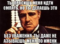 Ты просишь меня идти смпать, но ты делаешь это без уважения, ты даже не азываешь меня по имени