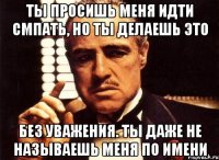 Ты просишь меня идти смпать, но ты делаешь это без уважения. Ты даже не называешь меня по имени