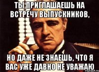 ты приглашаешь на встречу выпускников, но даже не знаешь, что я вас уже давно не уважаю