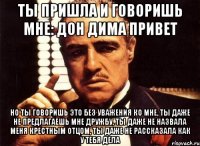 Ты пришла и говоришь мне: Дон Дима привет но ты говоришь это без уважения ко мне, ты даже не предлагаешь мне дружбу, ты даже не назвала меня крестным отцом, ты даже не рассказала как у тебя дела