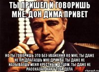 Ты пришел и говоришь мне: Дон Дима привет но ты говоришь это без уважения ко мне, ты даже не предлагаешь мне дружбу, ты даже не называешь меня крестным отцом, ты даже не рассказал как у тебя дела