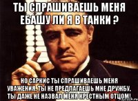 Ты спрашиваешь меня ебашу ли я в танки ? но Саркис ты спрашиваешь меня уважения, ты не предлагаешь мне дружбу, ты даже не назвал меня крестным отцом!