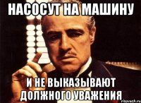 Насосут на машину и не выказывают должного уважения