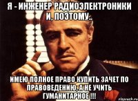 Я - ИНЖЕНЕР РАДИОЭЛЕКТРОНИКИ и, поэтому.. Имею ПОЛНОЕ право КУПИТЬ зачет по правоведению, а не учить гуманитарное !!!