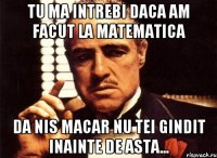 Tu ma intrebi daca am facut la matematica Da nis macar nu tei gindit inainte de asta...