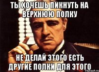 ты хочешь пикнуть на верхнюю полку не делай этого есть другие полки для этого