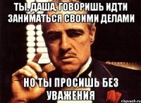 Ты, Даша, говоришь идти заниматься своими делами Но ты просишь без уважения