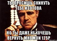 Ты просишь скинуть тебе изотова но ты даже не хочешь вернуть мне мои 125р