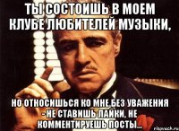 ты состоишь в моем клубе любителей музыки, но относишься ко мне без уважения - не ставишь лайки, не комментируешь посты...