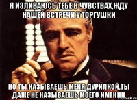 я изливаюсь тебе в чувствах,жду нашей встречи у Торгушки Но ты называешь меня дурилкой,ты даже не называешь моего именни