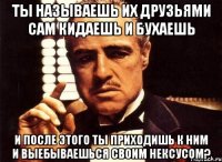 Ты называешь их друзьями сам кидаешь и бухаешь И после этого ты приходишь к ним и выебываешься своим нексусом?