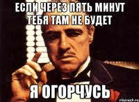 если через пять минут тебя там не будет я огорчусь