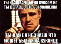 ты называеш меня куксом но ты делаешь это без уважения ты даже и не знаеш что может быть я на куканце