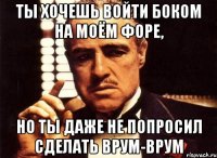 Ты хочешь войти боком на моём форе, но ты даже не попросил сделать ВРУМ-ВРУМ