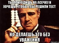 Ты приходишь на асечку и хочешь, чтобы тебе решили тест Но делаешь это без уважения