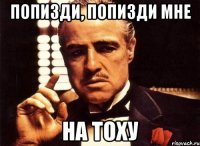 попизди, попизди мне на тоху